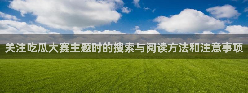 吃瓜爆料:关注吃瓜大赛主题时的搜索与阅读方法和注意事项